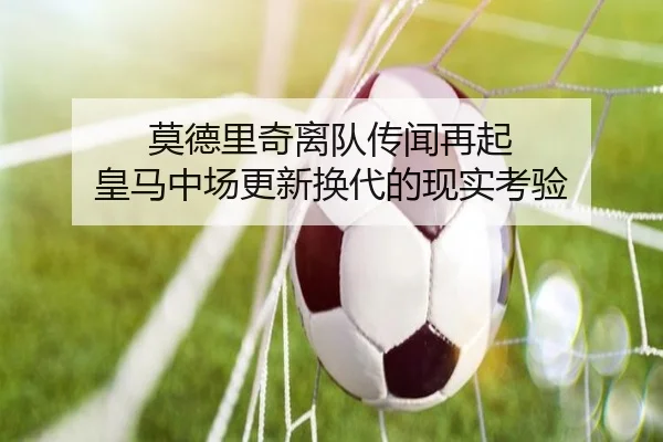莫德里奇离队传闻再起 皇马中场更新换代的现实考验